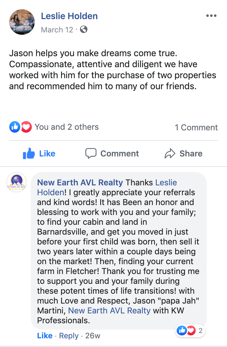 Thanks Leslie Holden! I greatly appreciate your referrals and kind words! It has Been an honor and blessing to work with you and your family; to find your cabin and land in Barnardsville, and get you moved in just before your first child was born, then sell it two years later within a couple days being on the market! Then, finding your current farm in Fletcher! Thank you for trusting me to support you and your family during these potent times of life transitions! with much Love and Respect, Jason "papa Jah" Martini, New Earth AVL Realty with KW Professionals.